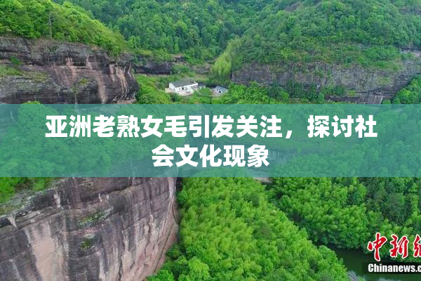 亚洲老熟女毛引发关注，探讨社会文化现象