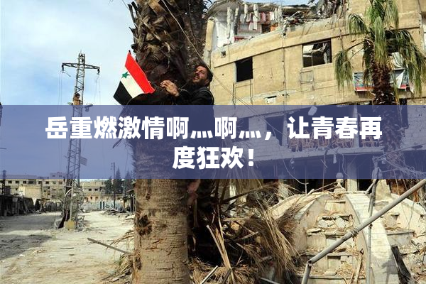岳重燃激情啊灬啊灬，让青春再度狂欢！