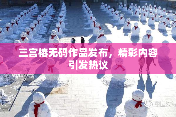 三宫椿无码作品发布，精彩内容引发热议