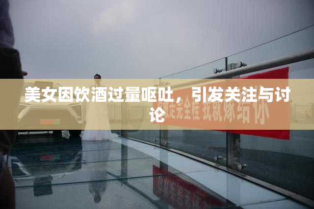 美女因饮酒过量呕吐，引发关注与讨论