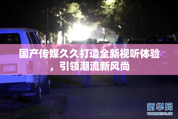 国产传媒久久打造全新视听体验，引领潮流新风尚