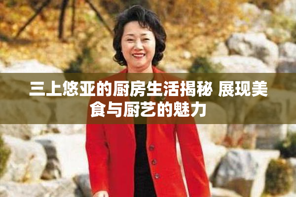 三上悠亚的厨房生活揭秘 展现美食与厨艺的魅力