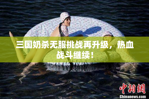 三国奶杀无服挑战再升级，热血战斗继续！