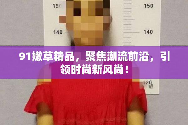 91嫩草精品，聚焦潮流前沿，引领时尚新风尚！