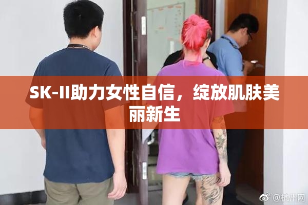 SK-II助力女性自信，绽放肌肤美丽新生