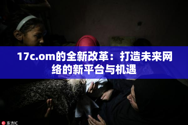17c.om的全新改革：打造未来网络的新平台与机遇