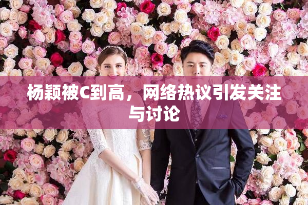 杨颖被C到高，网络热议引发关注与讨论