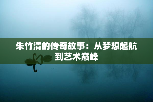 朱竹清的传奇故事：从梦想起航到艺术巅峰