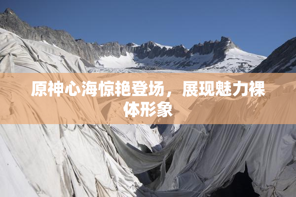 原神心海惊艳登场，展现魅力裸体形象