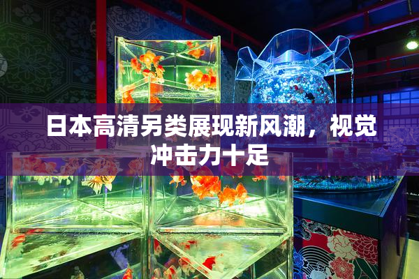 日本高清另类展现新风潮，视觉冲击力十足