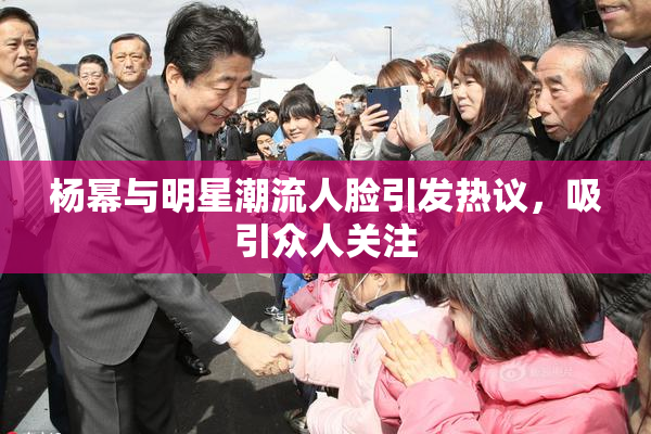 杨幂与明星潮流人脸引发热议，吸引众人关注