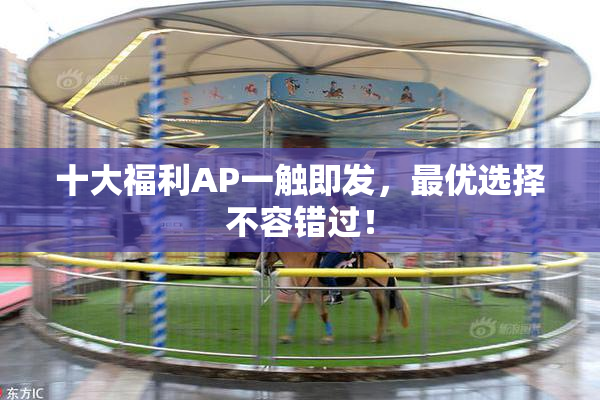 十大福利AP一触即发，最优选择不容错过！