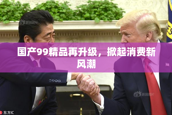 国产99精品再升级，掀起消费新风潮