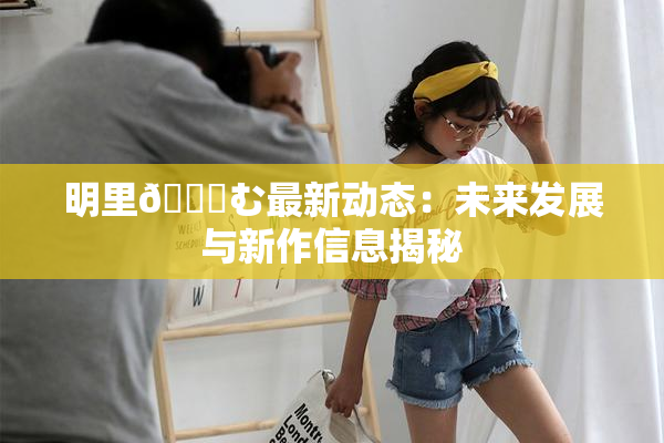 明里😚む最新动态：未来发展与新作信息揭秘