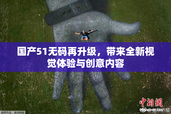 国产51无码再升级，带来全新视觉体验与创意内容