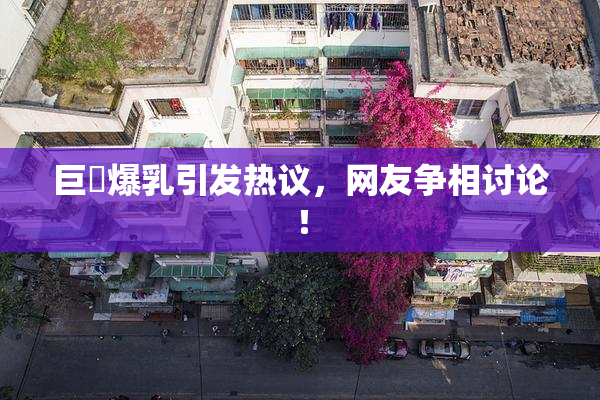巨凥爆乳引发热议，网友争相讨论！