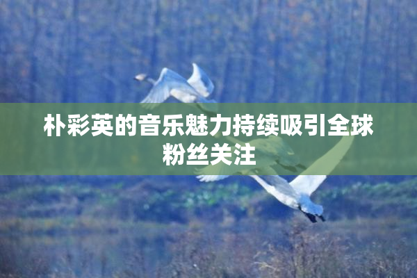 朴彩英的音乐魅力持续吸引全球粉丝关注