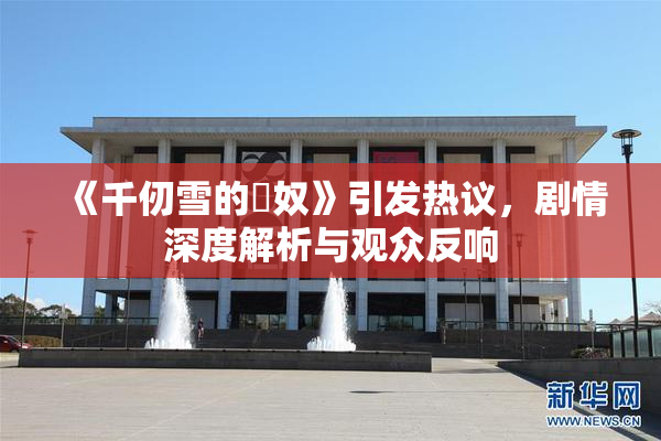 《千仞雪的婬奴》引发热议，剧情深度解析与观众反响
