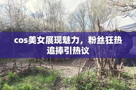 cos美女展现魅力，粉丝狂热追捧引热议
