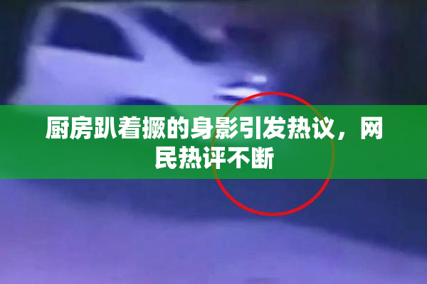 厨房趴着撅的身影引发热议，网民热评不断