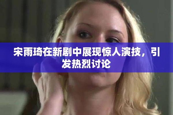 宋雨琦在新剧中展现惊人演技，引发热烈讨论
