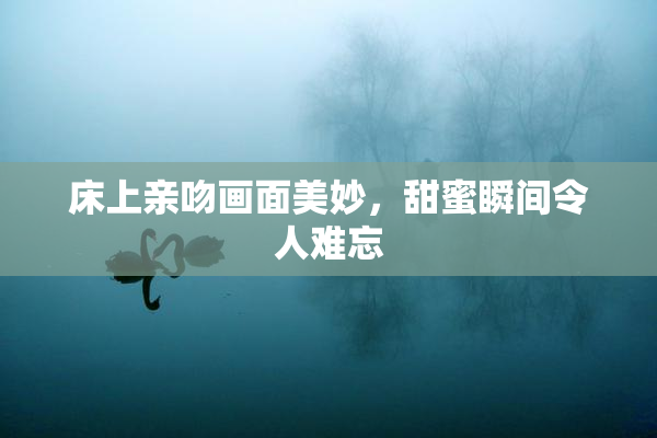 床上亲吻画面美妙，甜蜜瞬间令人难忘