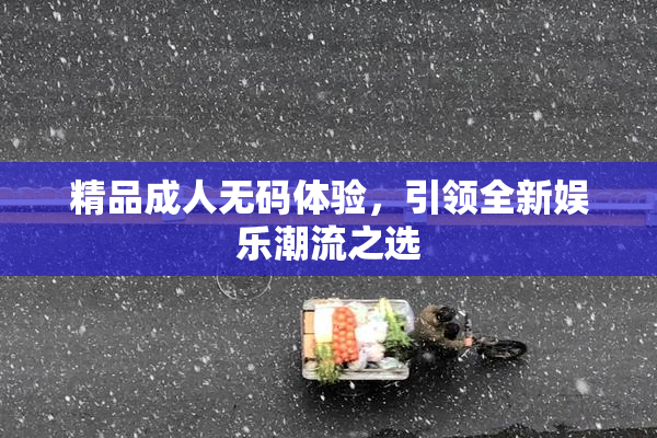 精品成人无码体验，引领全新娱乐潮流之选