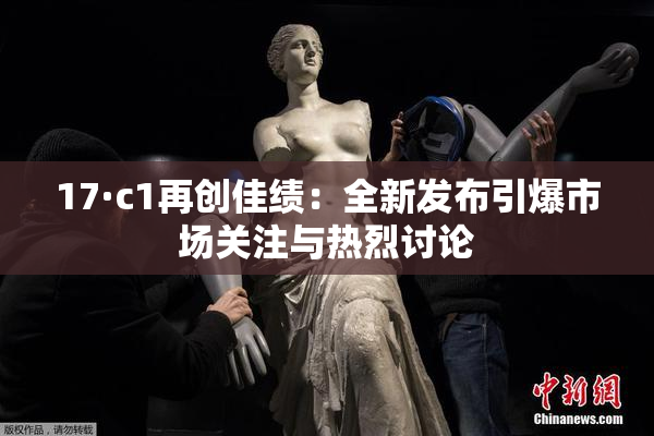 17·c1再创佳绩：全新发布引爆市场关注与热烈讨论