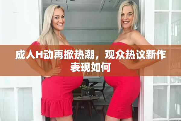成人H动再掀热潮，观众热议新作表现如何
