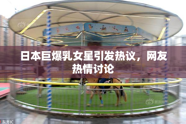日本巨爆乳女星引发热议，网友热情讨论
