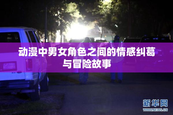 动漫中男女角色之间的情感纠葛与冒险故事