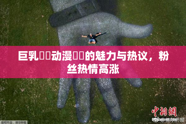 巨乳❌‌动漫❌‌的魅力与热议，粉丝热情高涨