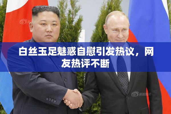白丝玉足魅惑自慰引发热议，网友热评不断