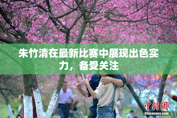 朱竹清在最新比赛中展现出色实力，备受关注
