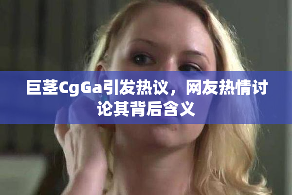 巨茎CgGa引发热议，网友热情讨论其背后含义
