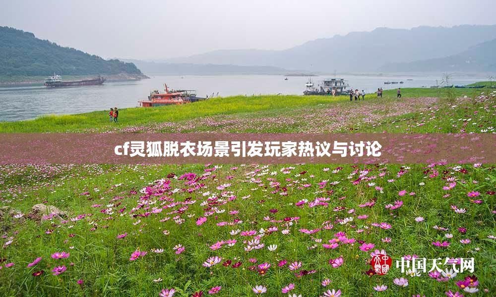 cf灵狐脱衣场景引发玩家热议与讨论