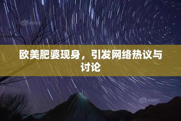 欧美肥婆现身，引发网络热议与讨论
