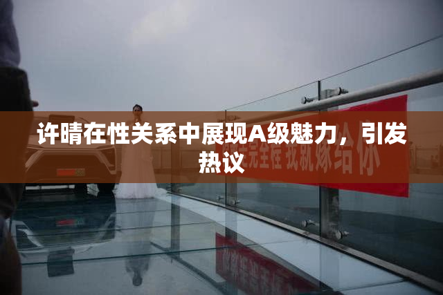许晴在性关系中展现A级魅力，引发热议