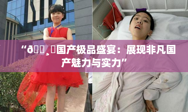 “🌸‌国产极品盛宴：展现非凡国产魅力与实力”
