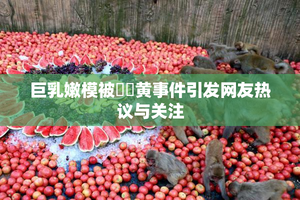 巨乳嫩模被❌‌黄事件引发网友热议与关注