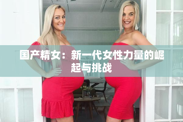 国产精女：新一代女性力量的崛起与挑战