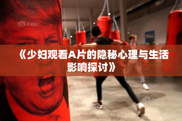 《少妇观看A片的隐秘心理与生活影响探讨》
