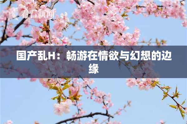 国产乱H：畅游在情欲与幻想的边缘
