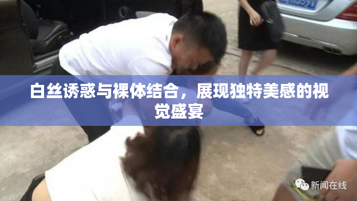 白丝诱惑与裸体结合，展现独特美感的视觉盛宴