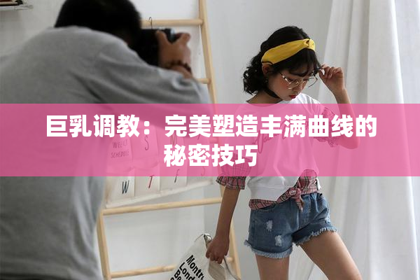 巨乳调教：完美塑造丰满曲线的秘密技巧