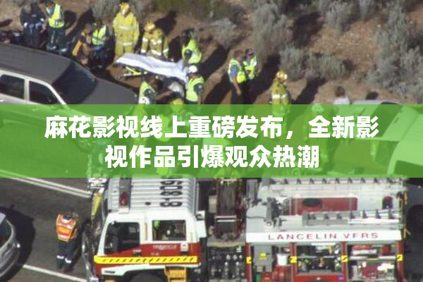 麻花影视线上重磅发布，全新影视作品引爆观众热潮
