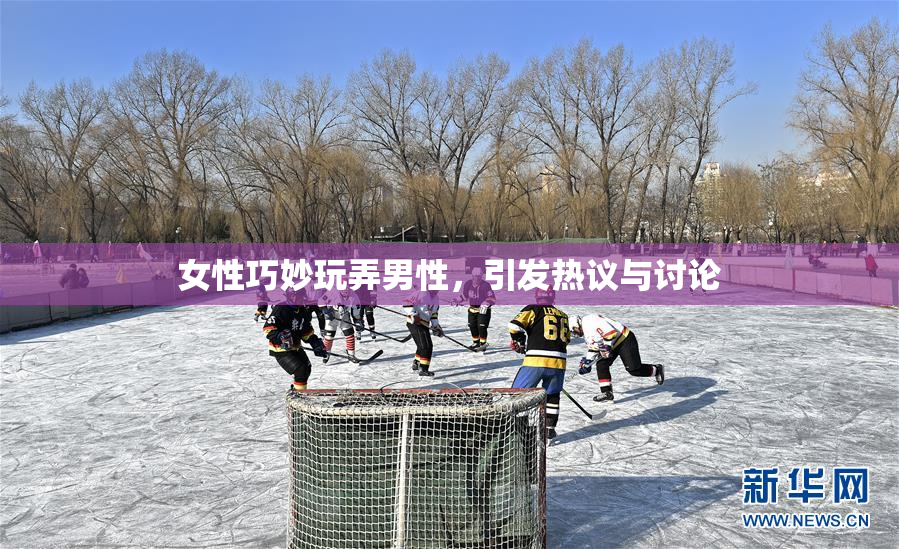 女性巧妙玩弄男性，引发热议与讨论
