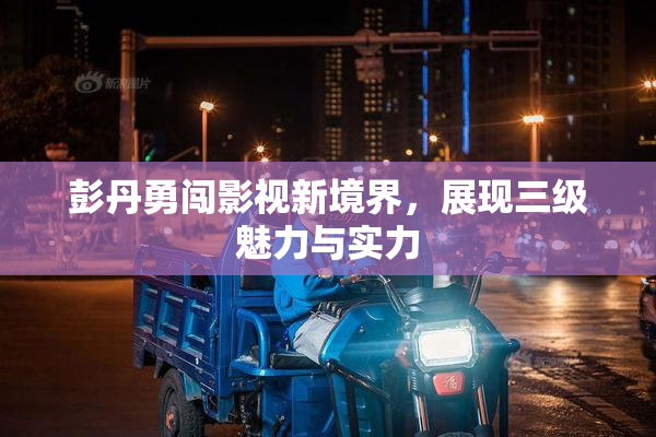 彭丹勇闯影视新境界，展现三级魅力与实力
