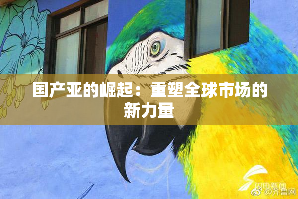 国产亚的崛起：重塑全球市场的新力量