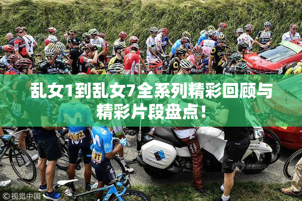乱女1到乱女7全系列精彩回顾与精彩片段盘点！